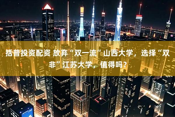 括普投资配资 放弃“双一流”山西大学，选择“双非”江苏大学，值得吗？