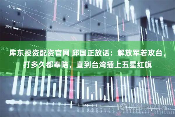 库东投资配资官网 邱国正放话：解放军若攻台，打多久都奉陪，直到台湾插上五星红旗