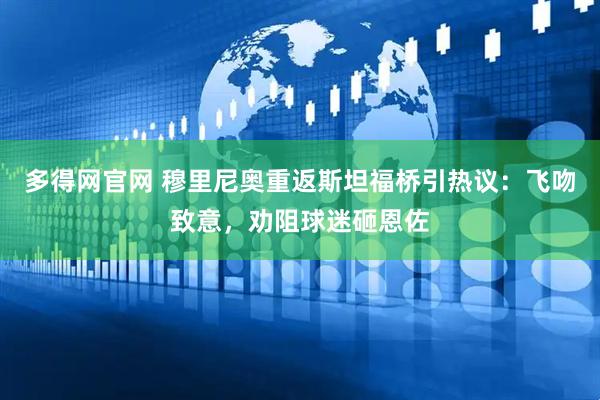 多得网官网 穆里尼奥重返斯坦福桥引热议：飞吻致意，劝阻球迷砸恩佐