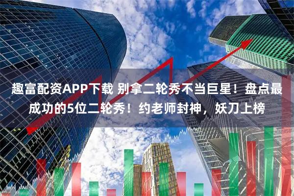趣富配资APP下载 别拿二轮秀不当巨星！盘点最成功的5位二轮秀！约老师封神，妖刀上榜