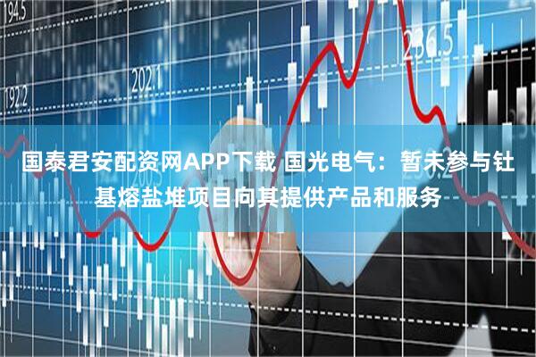 国泰君安配资网APP下载 国光电气：暂未参与钍基熔盐堆项目向其提供产品和服务