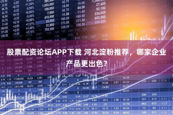 股票配资论坛APP下载 河北淀粉推荐，哪家企业产品更出色？