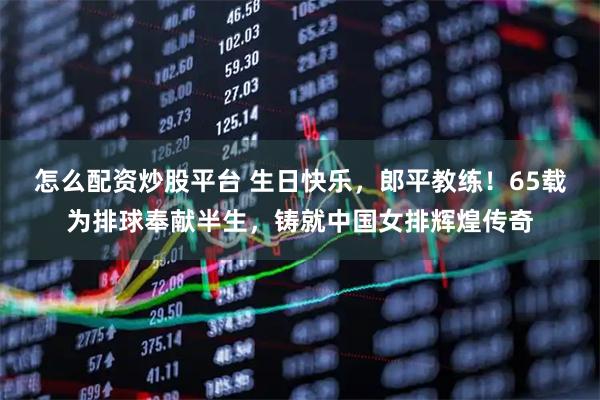 怎么配资炒股平台 生日快乐，郎平教练！65载为排球奉献半生，铸就中国女排辉煌传奇