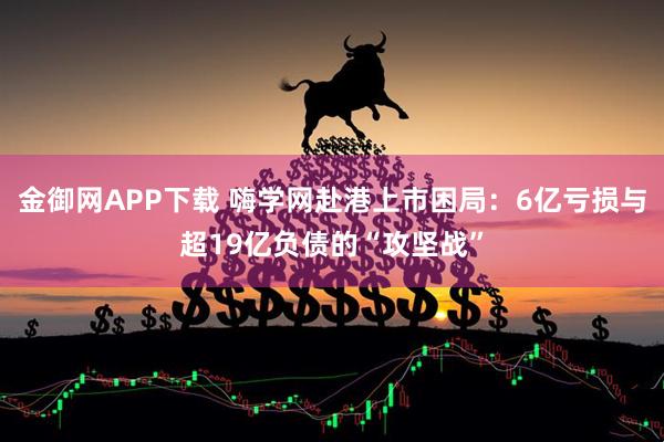 金御网APP下载 嗨学网赴港上市困局：6亿亏损与超19亿负债的“攻坚战”