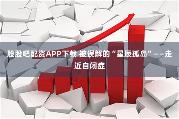 股股吧配资APP下载 被误解的“星辰孤岛”——走近自闭症