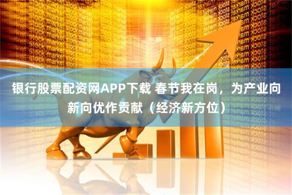 银行股票配资网APP下载 春节我在岗，为产业向新向优作贡献（经济新方位）